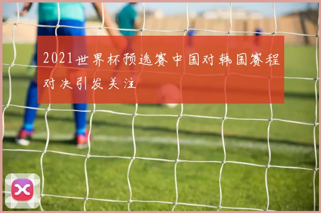 2021世界杯预选赛中国对韩国赛程对决引发关注