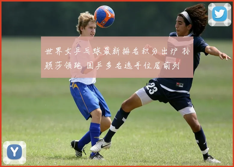 世界女乒乓球最新排名积分出炉 孙颖莎领跑 国乒多名选手位居前列