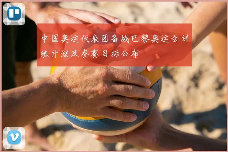 中国奥运代表团备战巴黎奥运会训练计划及参赛目标公布