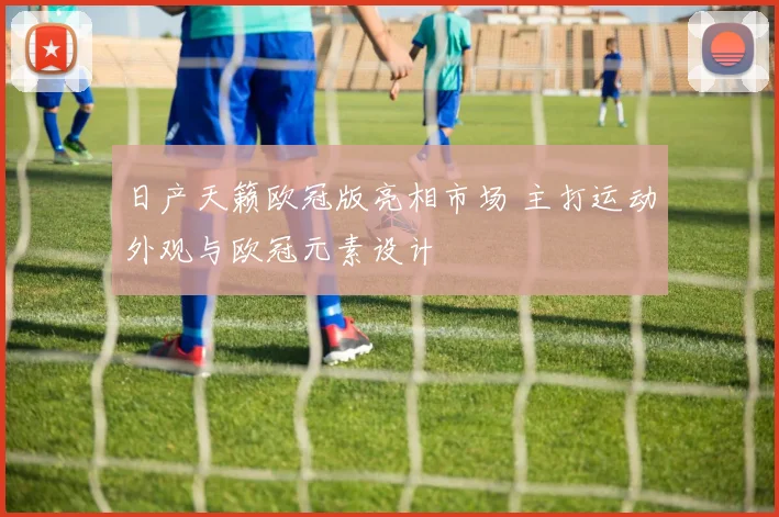 日产天籁欧冠版亮相市场 主打运动外观与欧冠元素设计