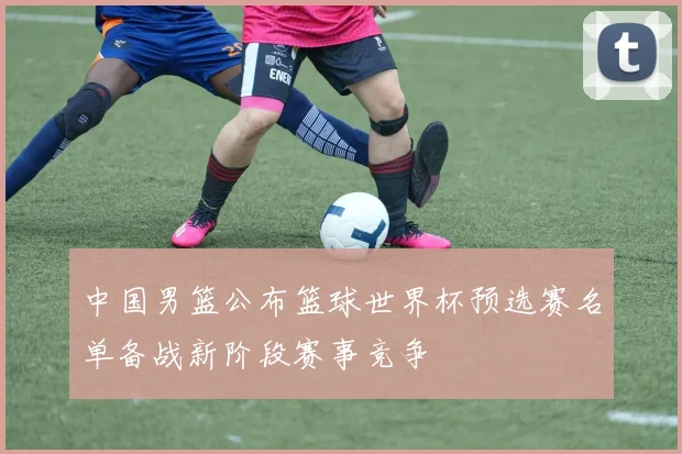 中国男篮公布篮球世界杯预选赛名单备战新阶段赛事竞争