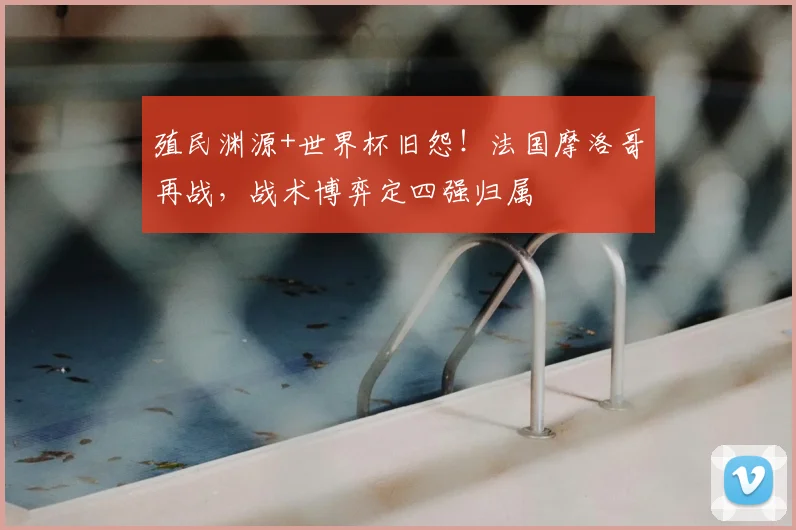 殖民渊源+世界杯旧怨！法国摩洛哥再战，战术博弈定四强归属