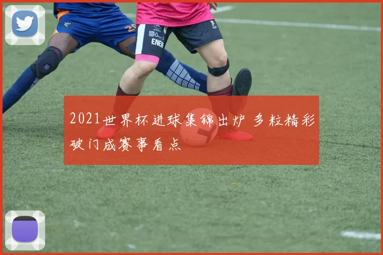 2021世界杯进球集锦出炉 多粒精彩破门成赛事看点