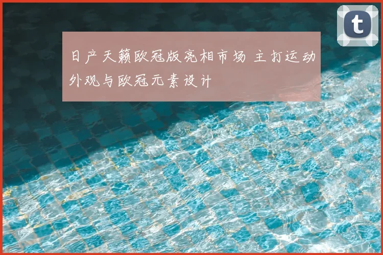 日产天籁欧冠版亮相市场 主打运动外观与欧冠元素设计