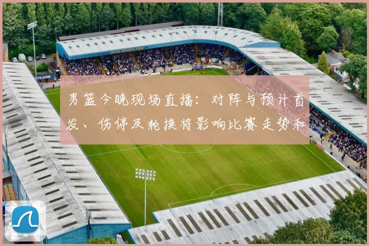 男篮今晚现场直播：对阵与预计首发、伤停及轮换将影响比赛走势和观赛渠道