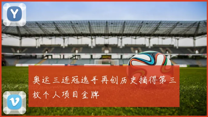 奥运三连冠选手再创历史摘得第三枚个人项目金牌