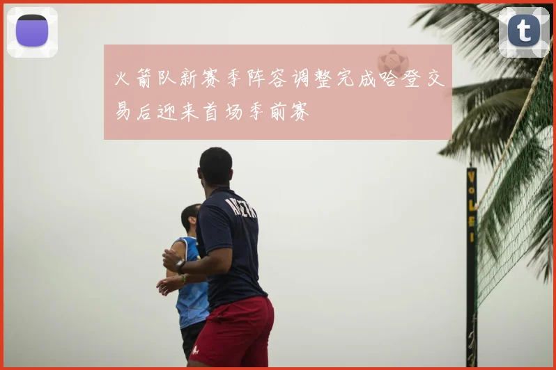 火箭队新赛季阵容调整完成哈登交易后迎来首场季前赛
