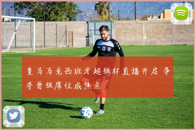 皇马马竞西班牙超级杯直播开启 争夺晋级席位成焦点