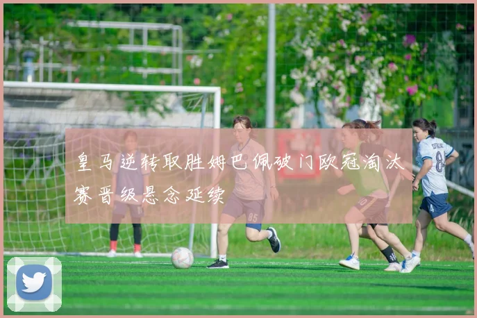 皇马逆转取胜姆巴佩破门欧冠淘汰赛晋级悬念延续