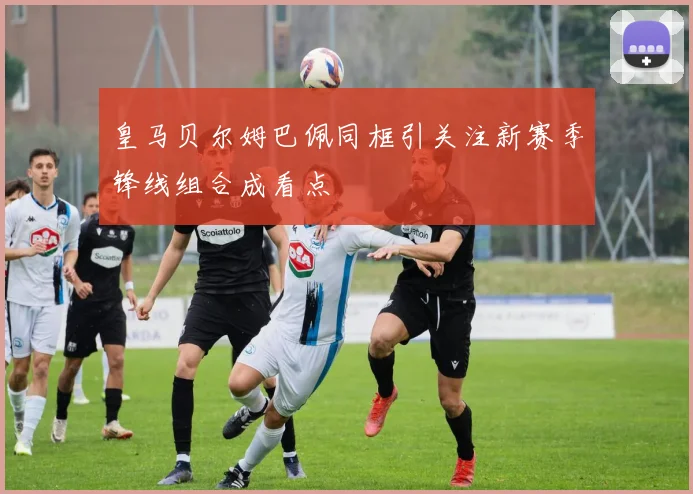 皇马贝尔姆巴佩同框引关注新赛季锋线组合成看点