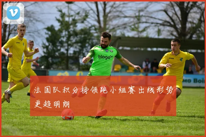 法国队积分榜领跑小组赛出线形势更趋明朗