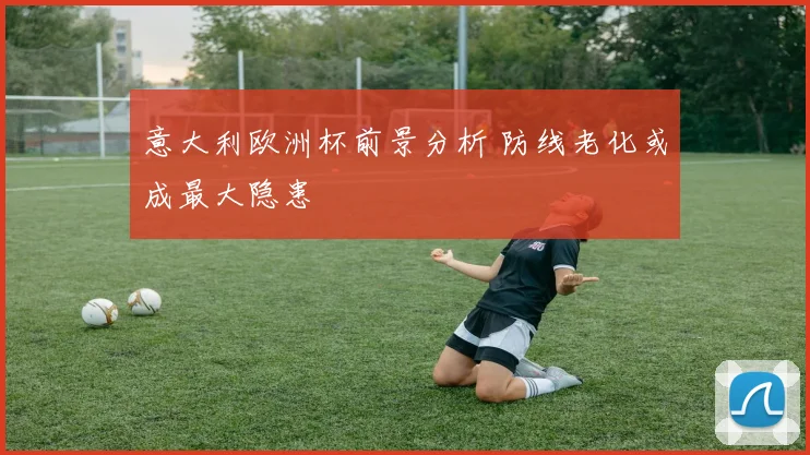 意大利欧洲杯前景分析 防线老化或成最大隐患