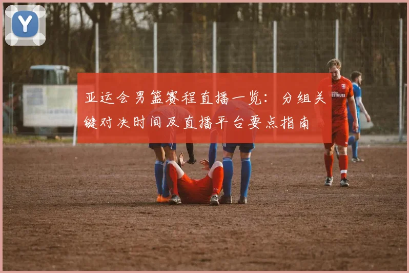 亚运会男篮赛程直播一览：分组关键对决时间及直播平台要点指南