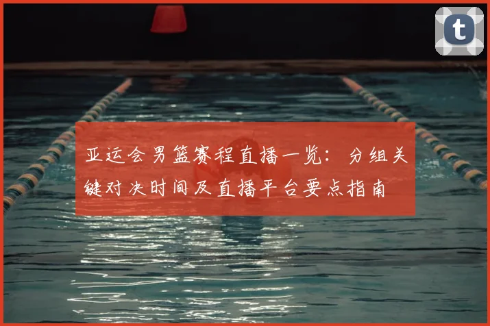 亚运会男篮赛程直播一览：分组关键对决时间及直播平台要点指南