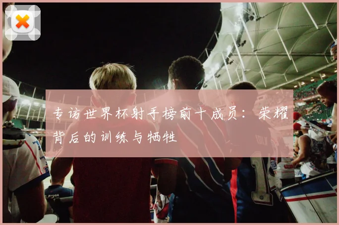 专访世界杯射手榜前十成员:荣耀背后的训练与牺牲