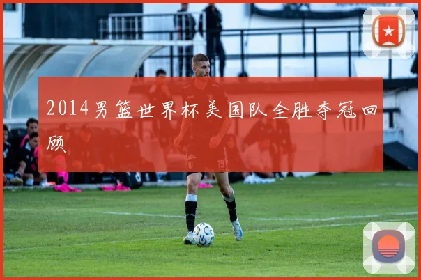 2014男篮世界杯美国队全胜夺冠回顾