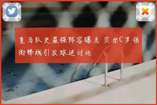 皇马队史最强阵容曝光 贝尔C罗领衔锋线引发球迷讨论