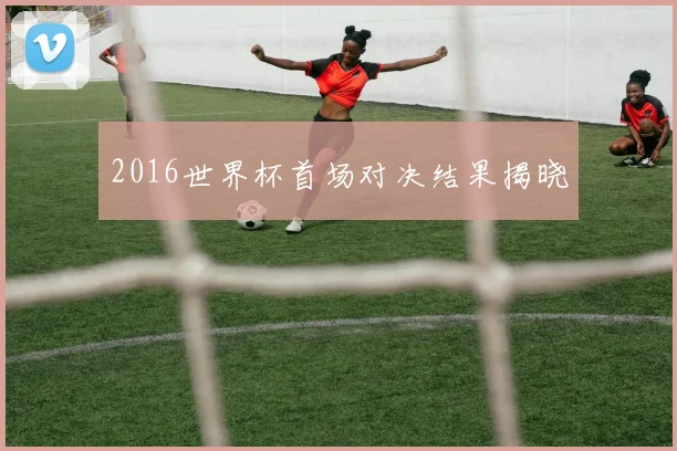2016世界杯首场对决结果揭晓