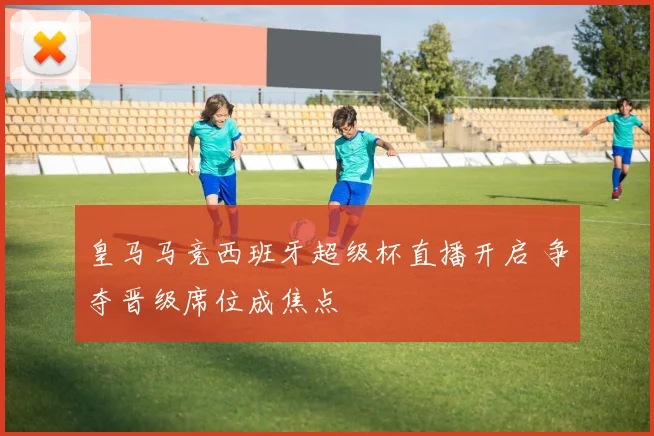 皇马马竞西班牙超级杯直播开启 争夺晋级席位成焦点