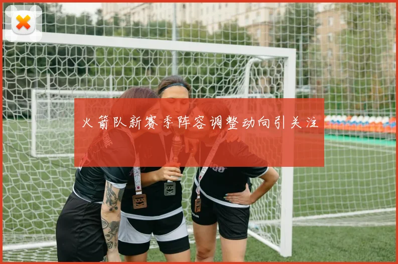 火箭队新赛季阵容调整动向引关注