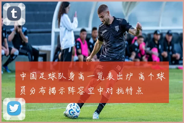 中国足球队身高一览表出炉 高个球员分布揭示阵容空中对抗特点