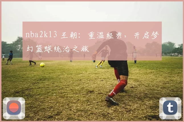nba2k13 王朝：重温经典，开启梦幻篮球统治之旅