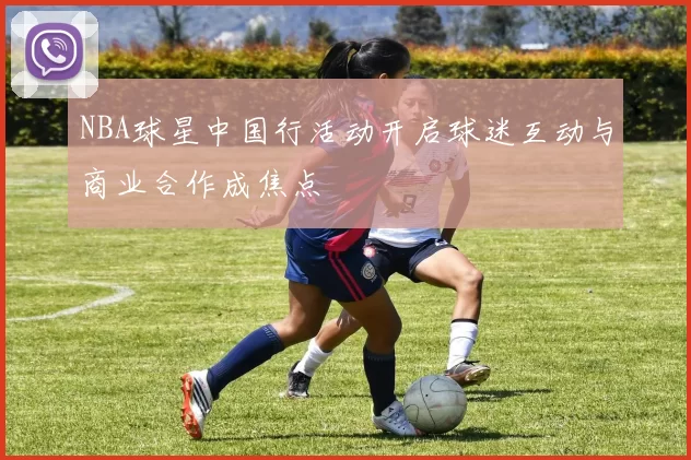 NBA球星中国行活动开启球迷互动与商业合作成焦点