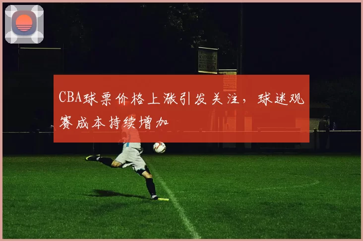 CBA球票价格上涨引发关注，球迷观赛成本持续增加