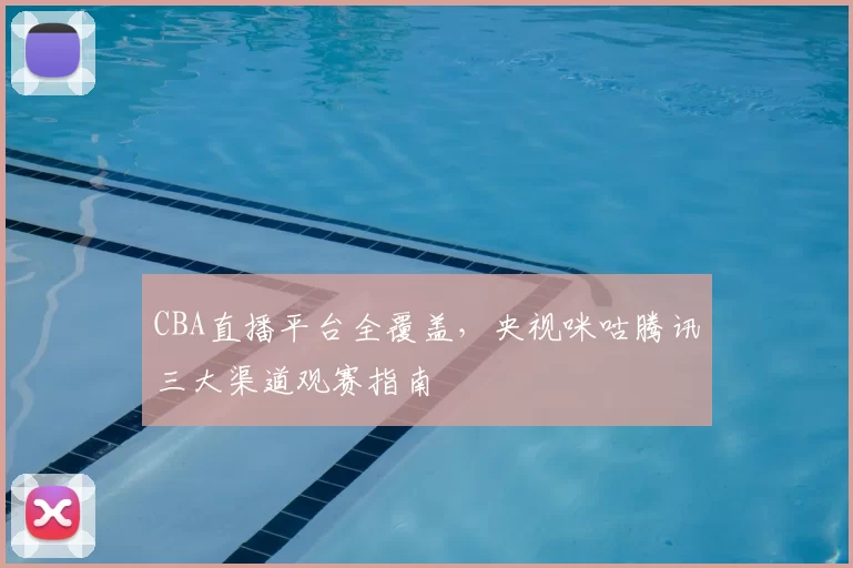 CBA直播平台全覆盖，央视咪咕腾讯三大渠道观赛指南