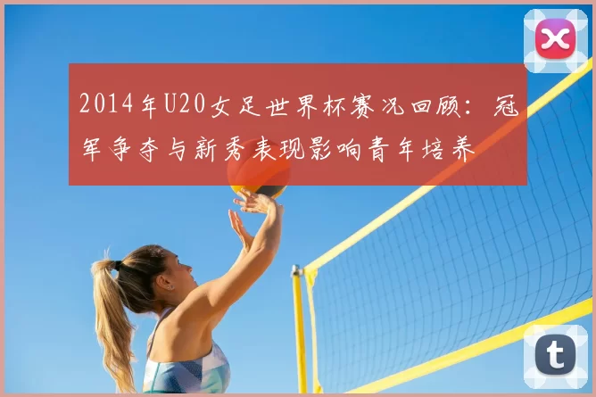 2014年U20女足世界杯赛况回顾：冠军争夺与新秀表现影响青年培养