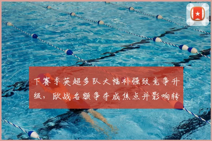 下赛季英超多队大幅补强致竞争升级，欧战名额争夺成焦点并影响转会行情