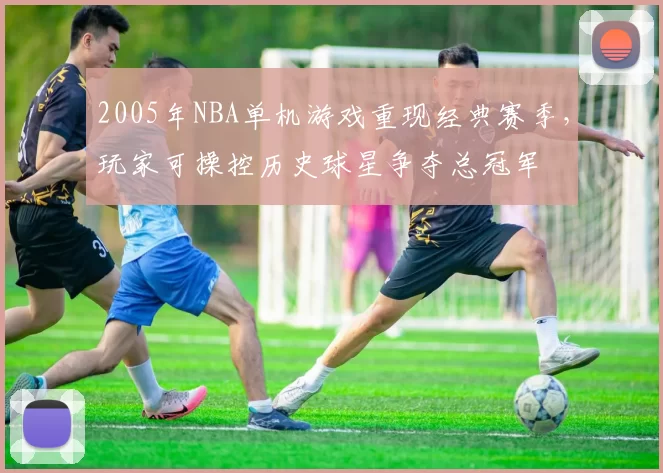2005年NBA单机游戏重现经典赛季，玩家可操控历史球星争夺总冠军