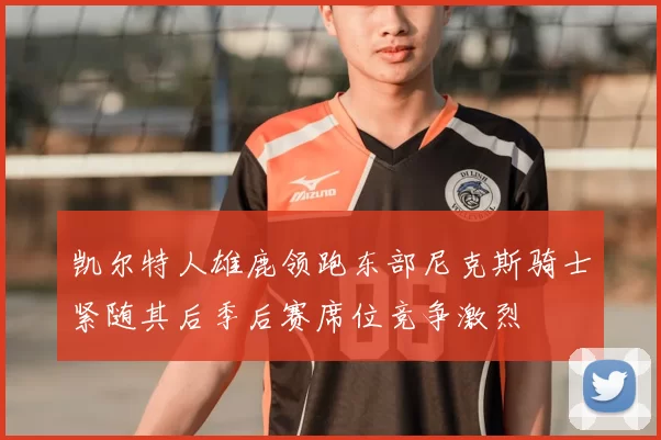 凯尔特人雄鹿领跑东部尼克斯骑士紧随其后季后赛席位竞争激烈