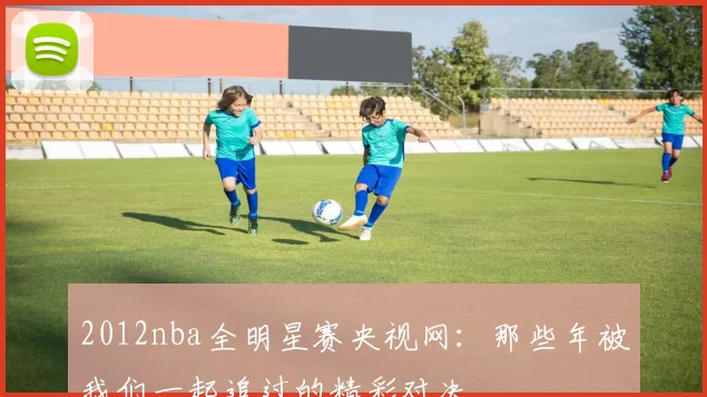 2012nba全明星赛央视网：那些年被我们一起追过的精彩对决