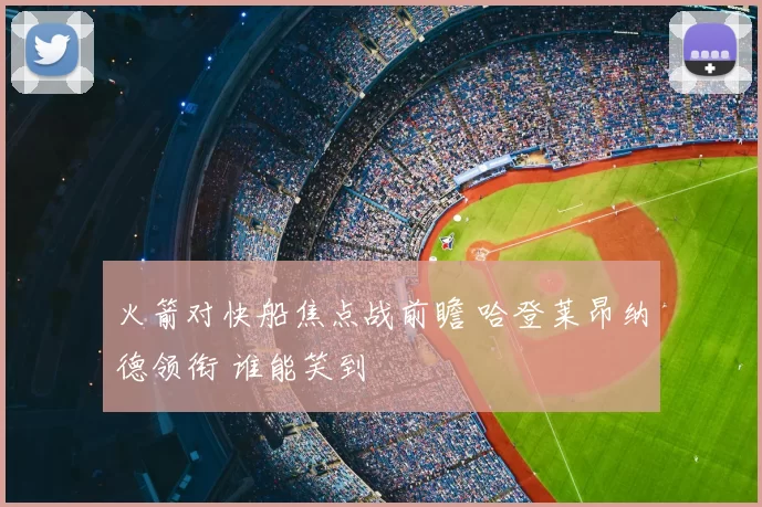 火箭对快船焦点战前瞻 哈登莱昂纳德领衔 谁能笑到