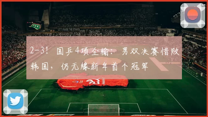 2-3！国乒4项全输：男双决赛惜败韩国，仍无缘新年首个冠军