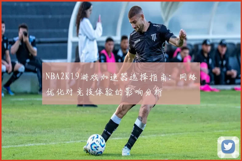 NBA2K19游戏加速器选择指南：网络优化对竞技体验的影响分析