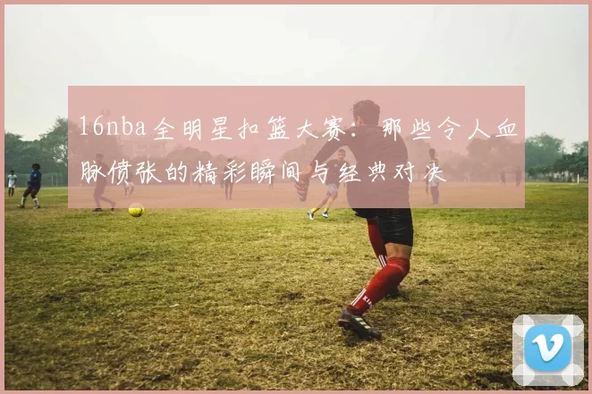 16nba全明星扣篮大赛:那些令人血脉偾张的精彩瞬间与经典对决