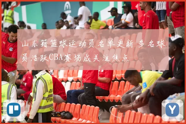 山东籍篮球运动员名单更新 多名球员活跃CBA赛场成关注焦点