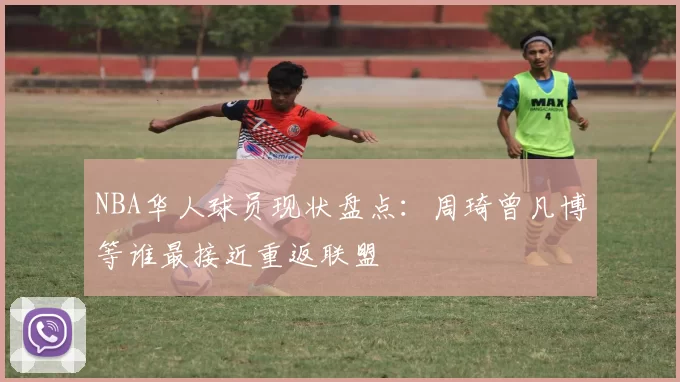 NBA华人球员现状盘点:周琦曾凡博等谁最接近重返联盟