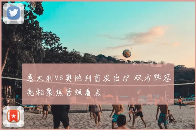 意大利vs奥地利首发出炉 双方阵容亮相聚焦晋级看点