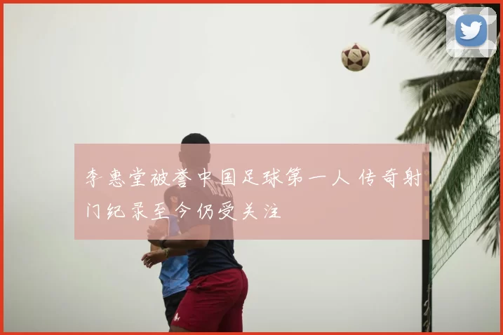 李惠堂被誉中国足球第一人 传奇射门纪录至今仍受关注