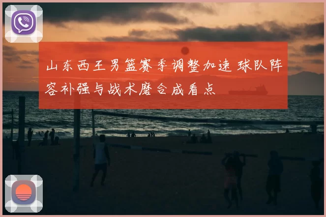 山东西王男篮赛季调整加速 球队阵容补强与战术磨合成看点