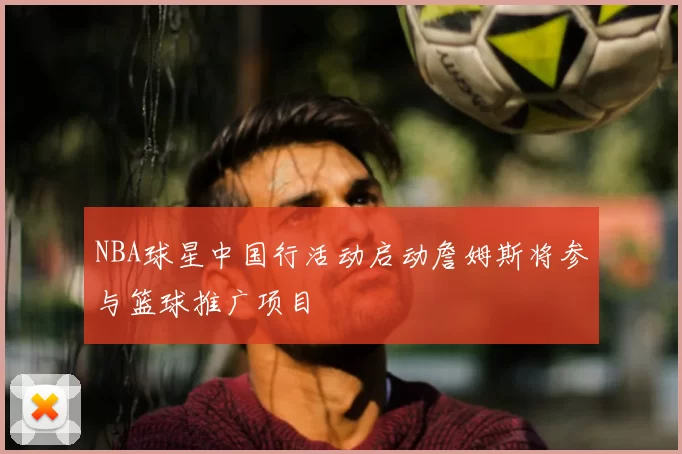 NBA球星中国行活动启动詹姆斯将参与篮球推广项目