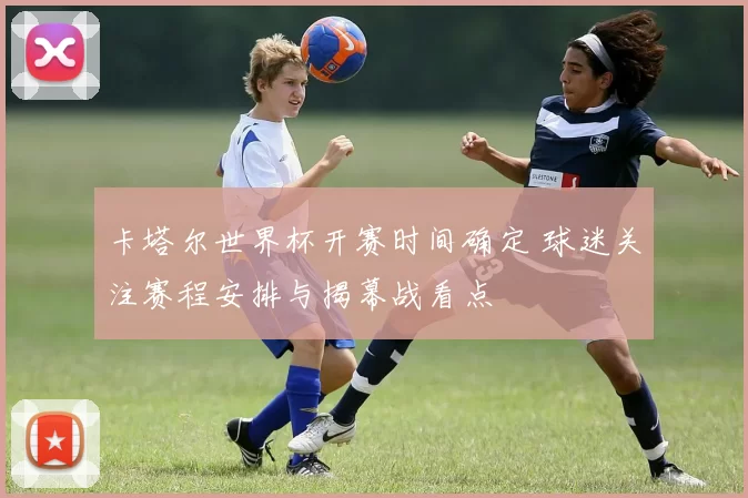 卡塔尔世界杯开赛时间确定 球迷关注赛程安排与揭幕战看点