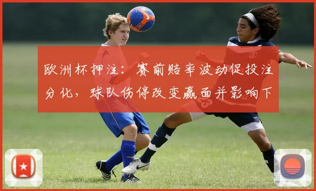 欧洲杯押注：赛前赔率波动促投注分化，球队伤停改变赢面并影响下注回报