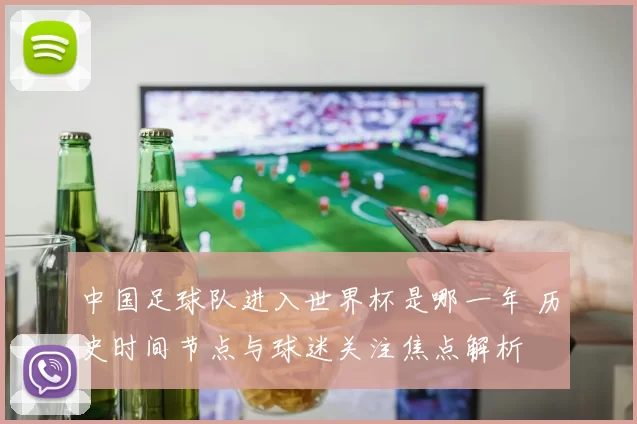 中国足球队进入世界杯是哪一年 历史时间节点与球迷关注焦点解析