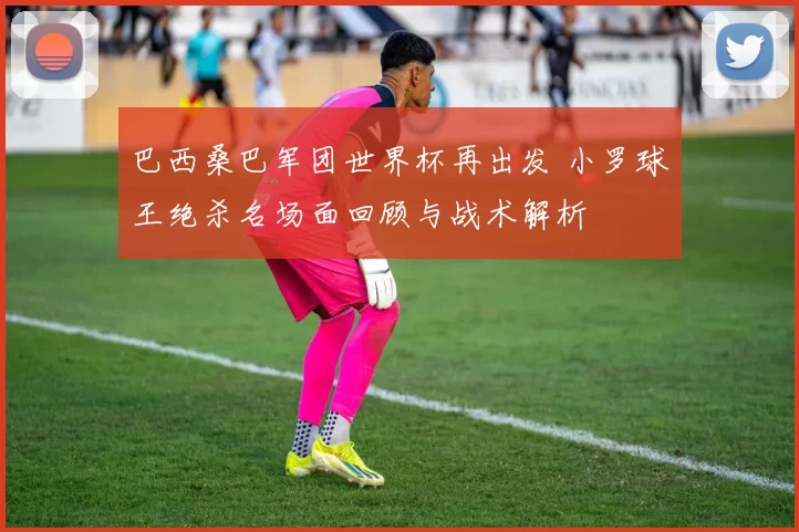 巴西桑巴军团世界杯再出发 小罗球王绝杀名场面回顾与战术解析