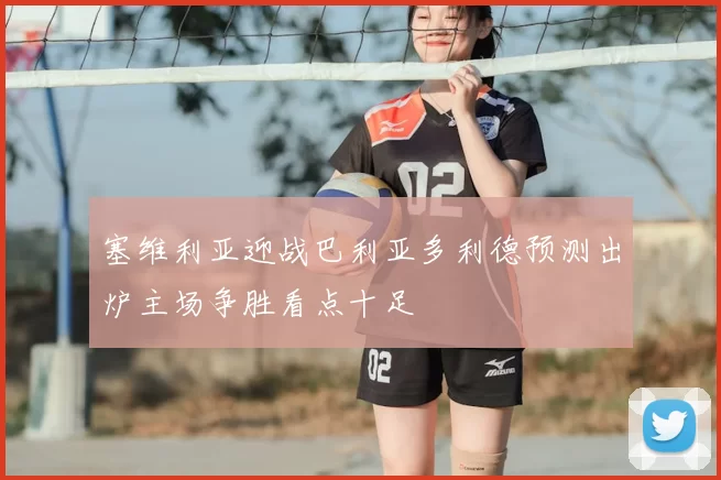 塞维利亚迎战巴利亚多利德预测出炉主场争胜看点十足