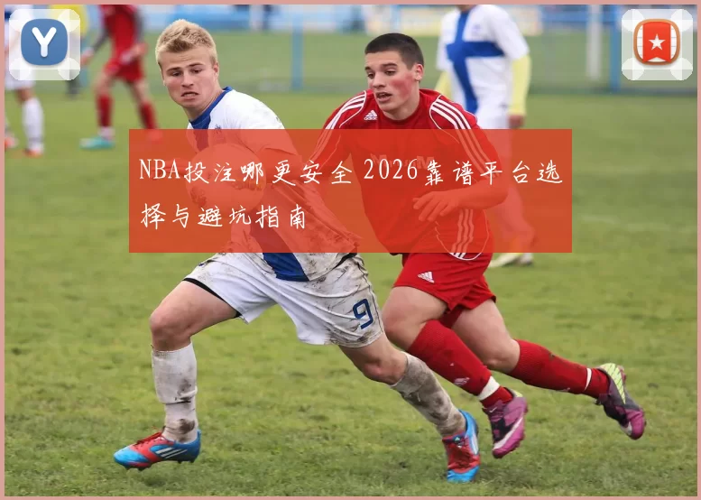 NBA投注哪更安全 2026靠谱平台选择与避坑指南